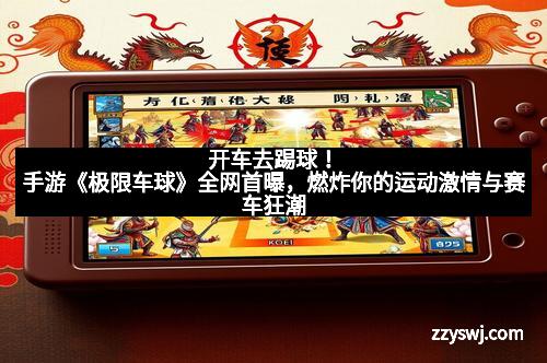 开车去踢球！手游《极限车球》全网首曝，燃炸你的运动激情与赛车狂潮